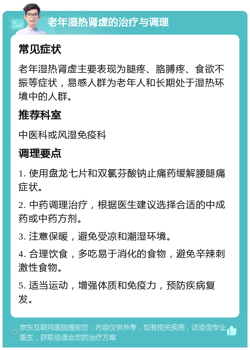 老年湿热肾虚的治疗与调理 常见症状 老年湿热肾虚主要表现为腿疼、胳膊疼、食欲不振等症状，易感人群为老年人和长期处于湿热环境中的人群。 推荐科室 中医科或风湿免疫科 调理要点 1. 使用盘龙七片和双氯芬酸钠止痛药缓解腰腿痛症状。 2. 中药调理治疗，根据医生建议选择合适的中成药或中药方剂。 3. 注意保暖，避免受凉和潮湿环境。 4. 合理饮食，多吃易于消化的食物，避免辛辣刺激性食物。 5. 适当运动，增强体质和免疫力，预防疾病复发。