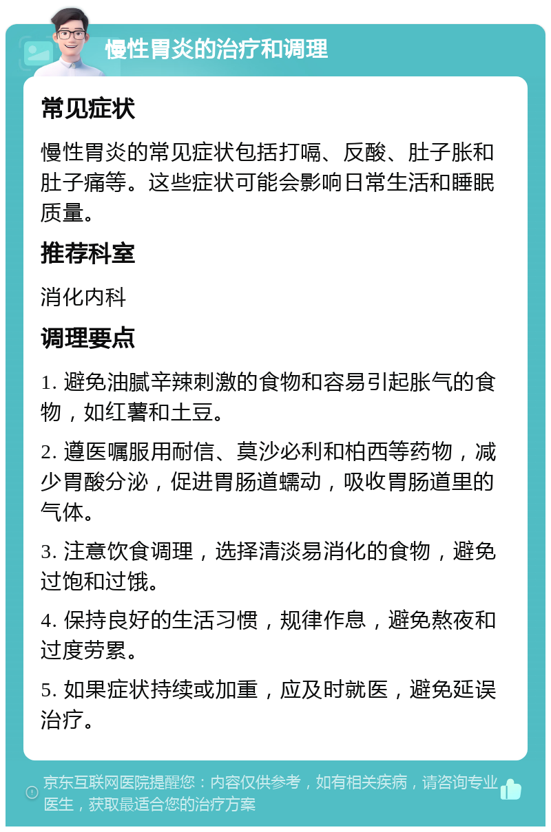 慢性胃炎的治疗和调理 常见症状 慢性胃炎的常见症状包括打嗝、反酸、肚子胀和肚子痛等。这些症状可能会影响日常生活和睡眠质量。 推荐科室 消化内科 调理要点 1. 避免油腻辛辣刺激的食物和容易引起胀气的食物，如红薯和土豆。 2. 遵医嘱服用耐信、莫沙必利和柏西等药物，减少胃酸分泌，促进胃肠道蠕动，吸收胃肠道里的气体。 3. 注意饮食调理，选择清淡易消化的食物，避免过饱和过饿。 4. 保持良好的生活习惯，规律作息，避免熬夜和过度劳累。 5. 如果症状持续或加重，应及时就医，避免延误治疗。