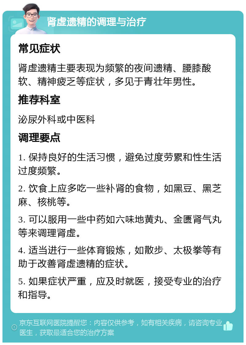 肾虚遗精的调理与治疗 常见症状 肾虚遗精主要表现为频繁的夜间遗精、腰膝酸软、精神疲乏等症状，多见于青壮年男性。 推荐科室 泌尿外科或中医科 调理要点 1. 保持良好的生活习惯，避免过度劳累和性生活过度频繁。 2. 饮食上应多吃一些补肾的食物，如黑豆、黑芝麻、核桃等。 3. 可以服用一些中药如六味地黄丸、金匮肾气丸等来调理肾虚。 4. 适当进行一些体育锻炼，如散步、太极拳等有助于改善肾虚遗精的症状。 5. 如果症状严重，应及时就医，接受专业的治疗和指导。