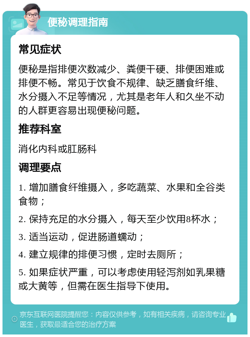 便秘调理指南 常见症状 便秘是指排便次数减少、粪便干硬、排便困难或排便不畅。常见于饮食不规律、缺乏膳食纤维、水分摄入不足等情况，尤其是老年人和久坐不动的人群更容易出现便秘问题。 推荐科室 消化内科或肛肠科 调理要点 1. 增加膳食纤维摄入，多吃蔬菜、水果和全谷类食物； 2. 保持充足的水分摄入，每天至少饮用8杯水； 3. 适当运动，促进肠道蠕动； 4. 建立规律的排便习惯，定时去厕所； 5. 如果症状严重，可以考虑使用轻泻剂如乳果糖或大黄等，但需在医生指导下使用。