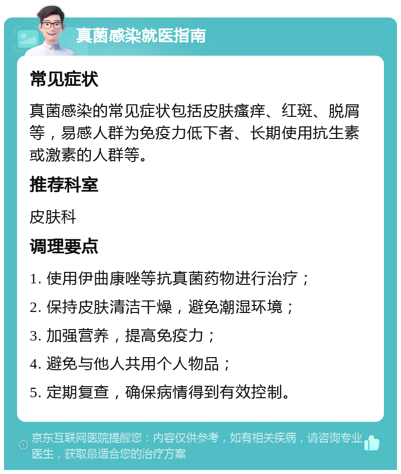 真菌感染就医指南 常见症状 真菌感染的常见症状包括皮肤瘙痒、红斑、脱屑等，易感人群为免疫力低下者、长期使用抗生素或激素的人群等。 推荐科室 皮肤科 调理要点 1. 使用伊曲康唑等抗真菌药物进行治疗； 2. 保持皮肤清洁干燥，避免潮湿环境； 3. 加强营养，提高免疫力； 4. 避免与他人共用个人物品； 5. 定期复查，确保病情得到有效控制。