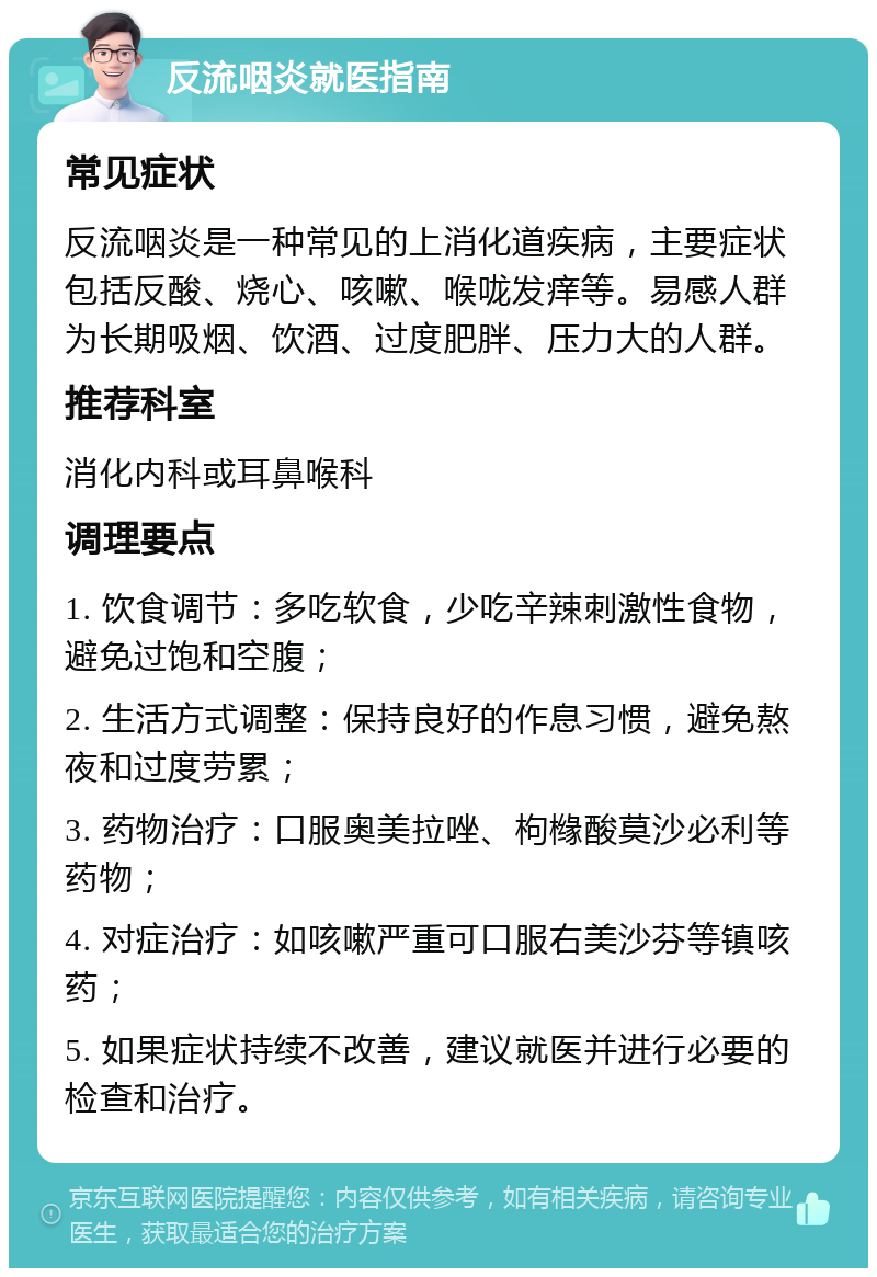 反流咽炎就医指南 常见症状 反流咽炎是一种常见的上消化道疾病，主要症状包括反酸、烧心、咳嗽、喉咙发痒等。易感人群为长期吸烟、饮酒、过度肥胖、压力大的人群。 推荐科室 消化内科或耳鼻喉科 调理要点 1. 饮食调节：多吃软食，少吃辛辣刺激性食物，避免过饱和空腹； 2. 生活方式调整：保持良好的作息习惯，避免熬夜和过度劳累； 3. 药物治疗：口服奥美拉唑、枸橼酸莫沙必利等药物； 4. 对症治疗：如咳嗽严重可口服右美沙芬等镇咳药； 5. 如果症状持续不改善，建议就医并进行必要的检查和治疗。