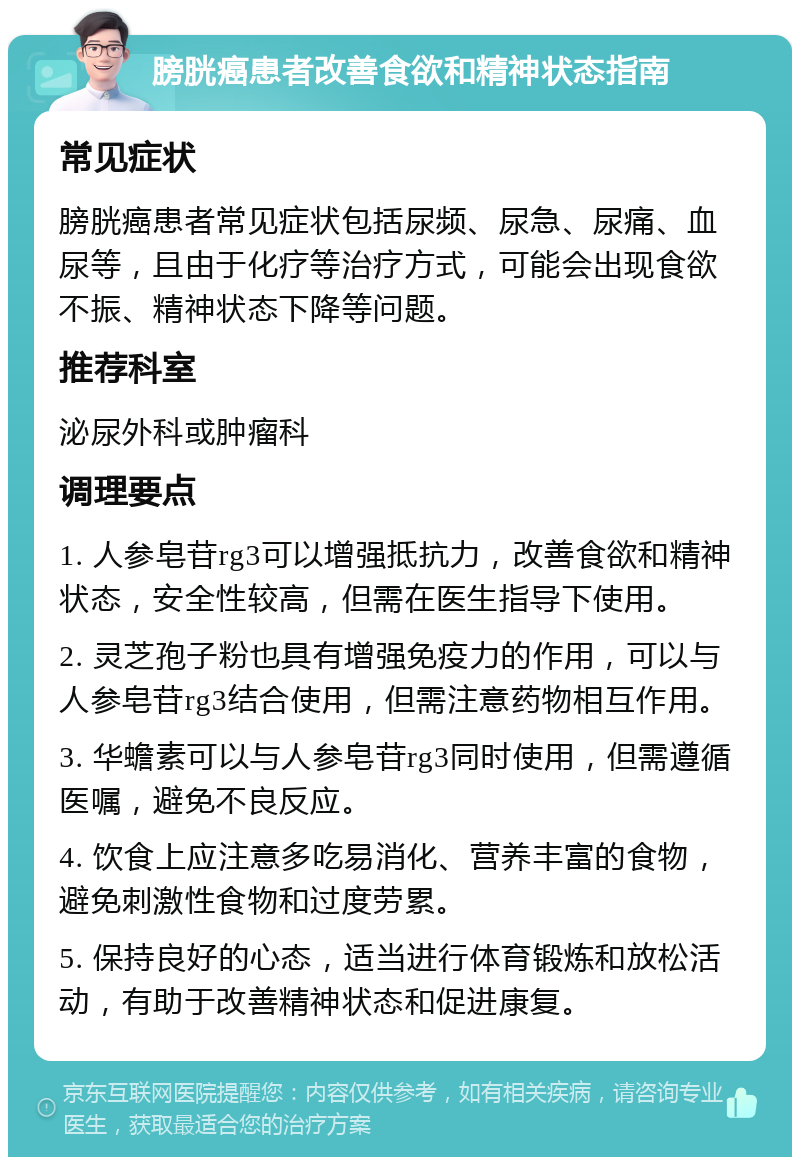 膀胱癌患者改善食欲和精神状态指南 常见症状 膀胱癌患者常见症状包括尿频、尿急、尿痛、血尿等，且由于化疗等治疗方式，可能会出现食欲不振、精神状态下降等问题。 推荐科室 泌尿外科或肿瘤科 调理要点 1. 人参皂苷rg3可以增强抵抗力，改善食欲和精神状态，安全性较高，但需在医生指导下使用。 2. 灵芝孢子粉也具有增强免疫力的作用，可以与人参皂苷rg3结合使用，但需注意药物相互作用。 3. 华蟾素可以与人参皂苷rg3同时使用，但需遵循医嘱，避免不良反应。 4. 饮食上应注意多吃易消化、营养丰富的食物，避免刺激性食物和过度劳累。 5. 保持良好的心态，适当进行体育锻炼和放松活动，有助于改善精神状态和促进康复。