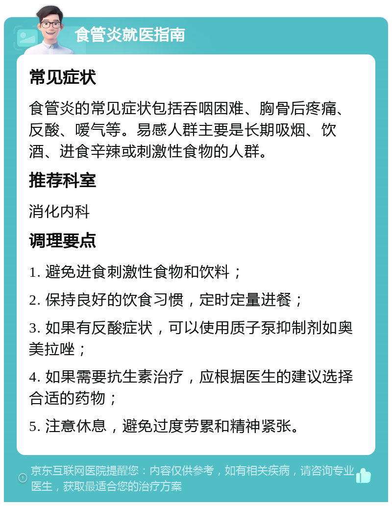 食管炎就医指南 常见症状 食管炎的常见症状包括吞咽困难、胸骨后疼痛、反酸、嗳气等。易感人群主要是长期吸烟、饮酒、进食辛辣或刺激性食物的人群。 推荐科室 消化内科 调理要点 1. 避免进食刺激性食物和饮料； 2. 保持良好的饮食习惯，定时定量进餐； 3. 如果有反酸症状，可以使用质子泵抑制剂如奥美拉唑； 4. 如果需要抗生素治疗，应根据医生的建议选择合适的药物； 5. 注意休息，避免过度劳累和精神紧张。