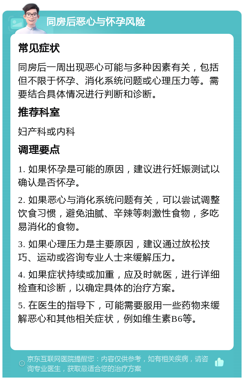 同房后恶心与怀孕风险 常见症状 同房后一周出现恶心可能与多种因素有关，包括但不限于怀孕、消化系统问题或心理压力等。需要结合具体情况进行判断和诊断。 推荐科室 妇产科或内科 调理要点 1. 如果怀孕是可能的原因，建议进行妊娠测试以确认是否怀孕。 2. 如果恶心与消化系统问题有关，可以尝试调整饮食习惯，避免油腻、辛辣等刺激性食物，多吃易消化的食物。 3. 如果心理压力是主要原因，建议通过放松技巧、运动或咨询专业人士来缓解压力。 4. 如果症状持续或加重，应及时就医，进行详细检查和诊断，以确定具体的治疗方案。 5. 在医生的指导下，可能需要服用一些药物来缓解恶心和其他相关症状，例如维生素B6等。