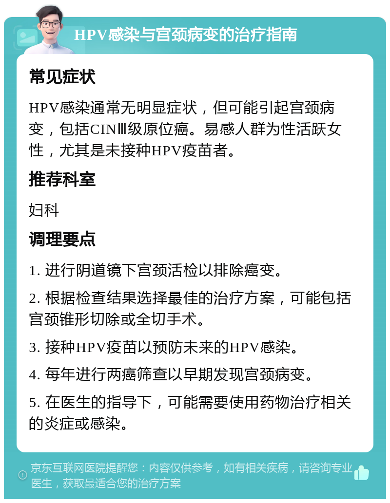 HPV感染与宫颈病变的治疗指南 常见症状 HPV感染通常无明显症状，但可能引起宫颈病变，包括CINⅢ级原位癌。易感人群为性活跃女性，尤其是未接种HPV疫苗者。 推荐科室 妇科 调理要点 1. 进行阴道镜下宫颈活检以排除癌变。 2. 根据检查结果选择最佳的治疗方案，可能包括宫颈锥形切除或全切手术。 3. 接种HPV疫苗以预防未来的HPV感染。 4. 每年进行两癌筛查以早期发现宫颈病变。 5. 在医生的指导下，可能需要使用药物治疗相关的炎症或感染。