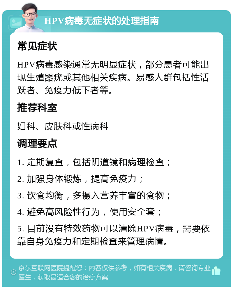 HPV病毒无症状的处理指南 常见症状 HPV病毒感染通常无明显症状，部分患者可能出现生殖器疣或其他相关疾病。易感人群包括性活跃者、免疫力低下者等。 推荐科室 妇科、皮肤科或性病科 调理要点 1. 定期复查，包括阴道镜和病理检查； 2. 加强身体锻炼，提高免疫力； 3. 饮食均衡，多摄入营养丰富的食物； 4. 避免高风险性行为，使用安全套； 5. 目前没有特效药物可以清除HPV病毒，需要依靠自身免疫力和定期检查来管理病情。