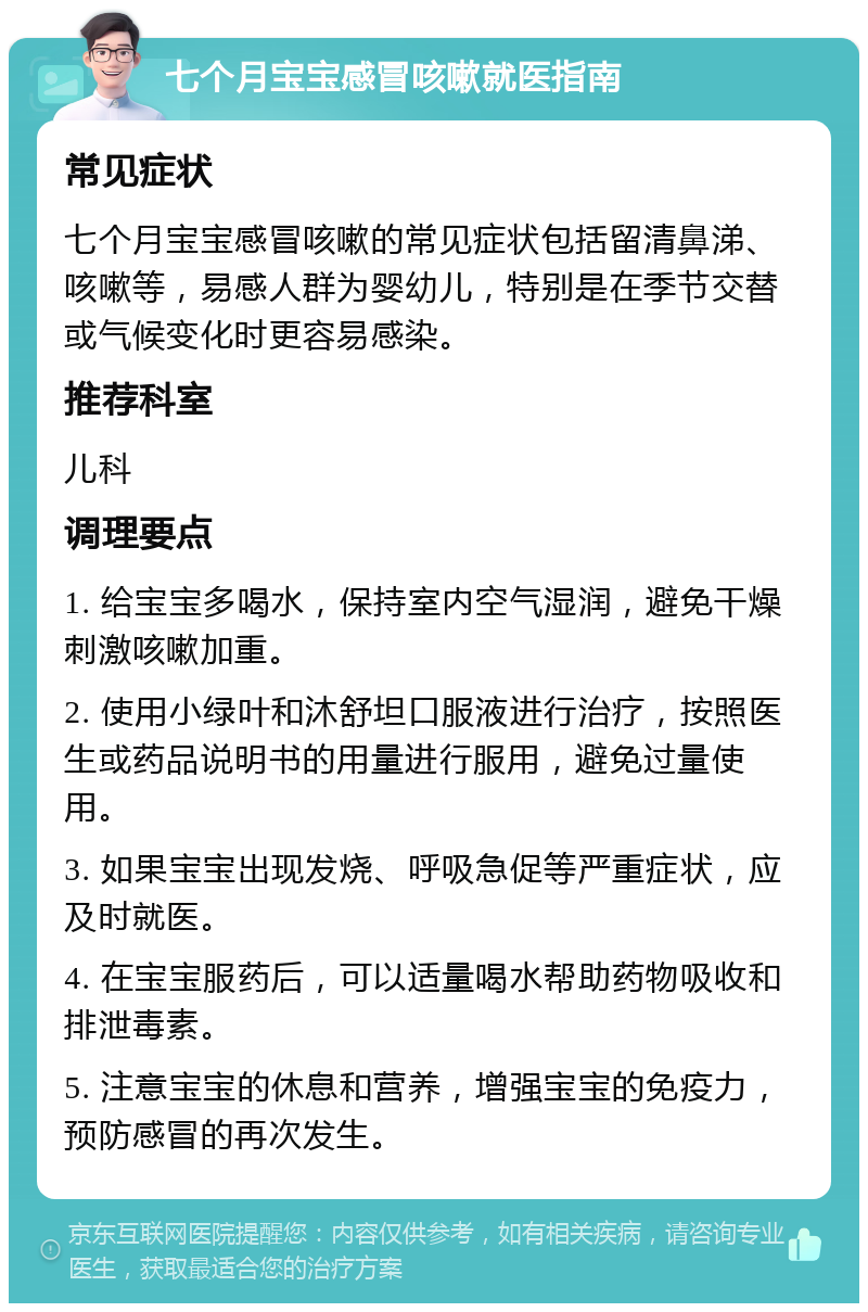 七个月宝宝感冒咳嗽就医指南 常见症状 七个月宝宝感冒咳嗽的常见症状包括留清鼻涕、咳嗽等，易感人群为婴幼儿，特别是在季节交替或气候变化时更容易感染。 推荐科室 儿科 调理要点 1. 给宝宝多喝水，保持室内空气湿润，避免干燥刺激咳嗽加重。 2. 使用小绿叶和沐舒坦口服液进行治疗，按照医生或药品说明书的用量进行服用，避免过量使用。 3. 如果宝宝出现发烧、呼吸急促等严重症状，应及时就医。 4. 在宝宝服药后，可以适量喝水帮助药物吸收和排泄毒素。 5. 注意宝宝的休息和营养，增强宝宝的免疫力，预防感冒的再次发生。