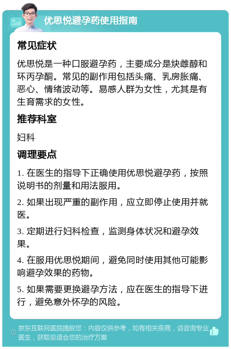 优思悦避孕药使用指南 常见症状 优思悦是一种口服避孕药，主要成分是炔雌醇和环丙孕酮。常见的副作用包括头痛、乳房胀痛、恶心、情绪波动等。易感人群为女性，尤其是有生育需求的女性。 推荐科室 妇科 调理要点 1. 在医生的指导下正确使用优思悦避孕药，按照说明书的剂量和用法服用。 2. 如果出现严重的副作用，应立即停止使用并就医。 3. 定期进行妇科检查，监测身体状况和避孕效果。 4. 在服用优思悦期间，避免同时使用其他可能影响避孕效果的药物。 5. 如果需要更换避孕方法，应在医生的指导下进行，避免意外怀孕的风险。