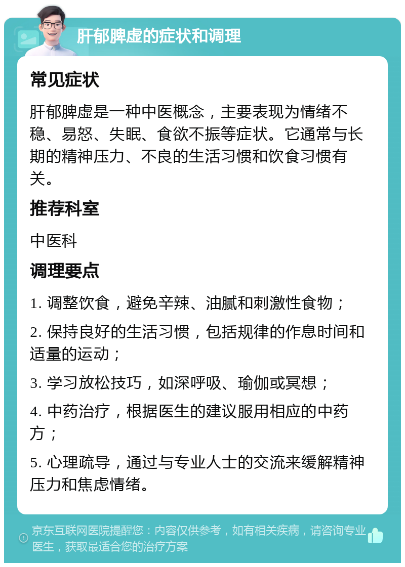 肝郁脾虚的症状和调理 常见症状 肝郁脾虚是一种中医概念，主要表现为情绪不稳、易怒、失眠、食欲不振等症状。它通常与长期的精神压力、不良的生活习惯和饮食习惯有关。 推荐科室 中医科 调理要点 1. 调整饮食，避免辛辣、油腻和刺激性食物； 2. 保持良好的生活习惯，包括规律的作息时间和适量的运动； 3. 学习放松技巧，如深呼吸、瑜伽或冥想； 4. 中药治疗，根据医生的建议服用相应的中药方； 5. 心理疏导，通过与专业人士的交流来缓解精神压力和焦虑情绪。