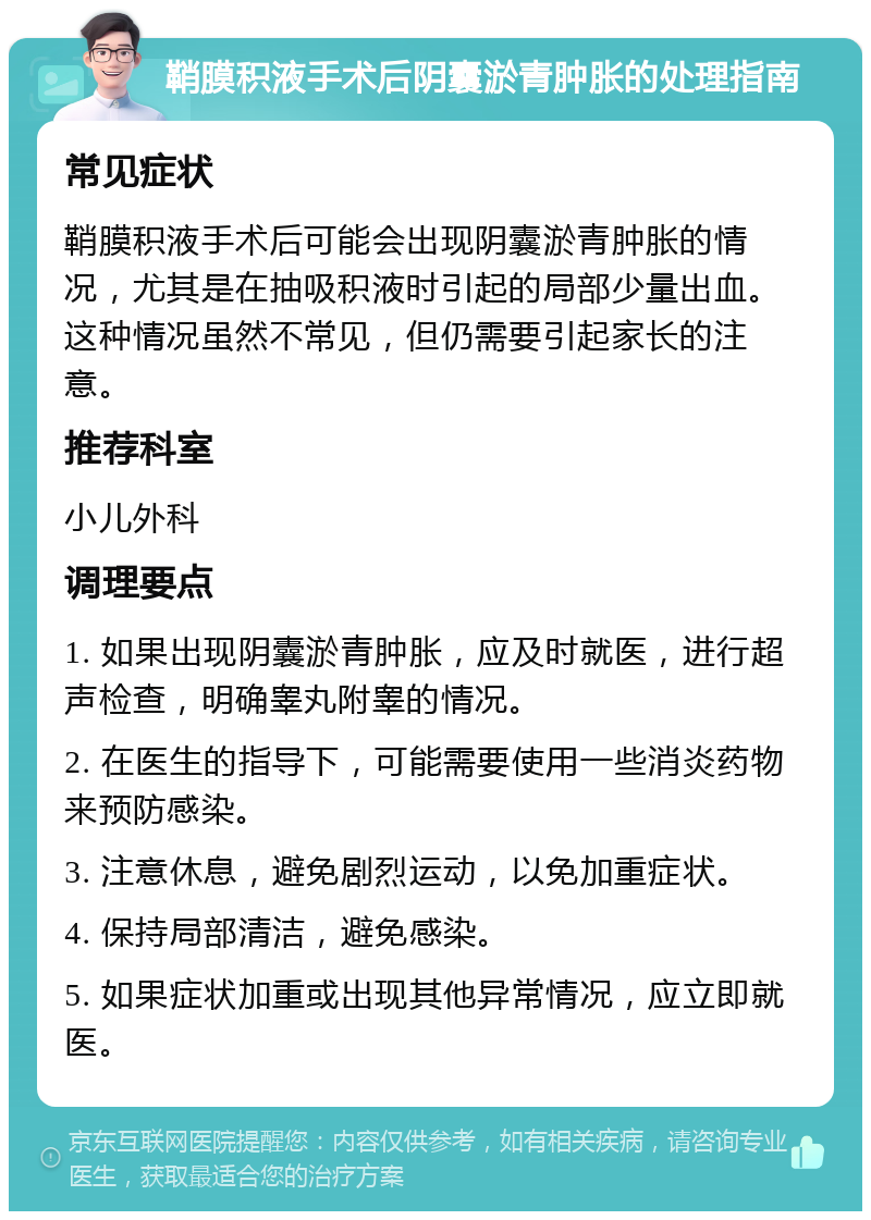 鞘膜积液手术后阴囊淤青肿胀的处理指南 常见症状 鞘膜积液手术后可能会出现阴囊淤青肿胀的情况，尤其是在抽吸积液时引起的局部少量出血。这种情况虽然不常见，但仍需要引起家长的注意。 推荐科室 小儿外科 调理要点 1. 如果出现阴囊淤青肿胀，应及时就医，进行超声检查，明确睾丸附睾的情况。 2. 在医生的指导下，可能需要使用一些消炎药物来预防感染。 3. 注意休息，避免剧烈运动，以免加重症状。 4. 保持局部清洁，避免感染。 5. 如果症状加重或出现其他异常情况，应立即就医。