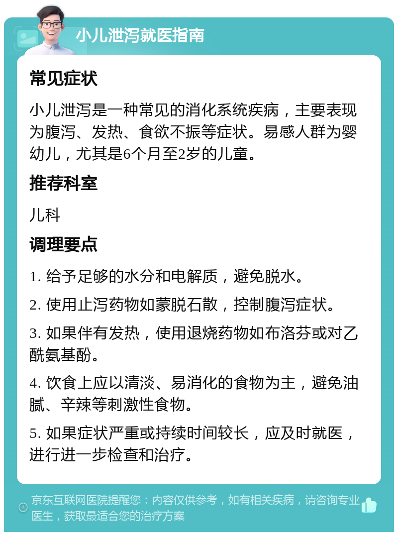 小儿泄泻就医指南 常见症状 小儿泄泻是一种常见的消化系统疾病，主要表现为腹泻、发热、食欲不振等症状。易感人群为婴幼儿，尤其是6个月至2岁的儿童。 推荐科室 儿科 调理要点 1. 给予足够的水分和电解质，避免脱水。 2. 使用止泻药物如蒙脱石散，控制腹泻症状。 3. 如果伴有发热，使用退烧药物如布洛芬或对乙酰氨基酚。 4. 饮食上应以清淡、易消化的食物为主，避免油腻、辛辣等刺激性食物。 5. 如果症状严重或持续时间较长，应及时就医，进行进一步检查和治疗。