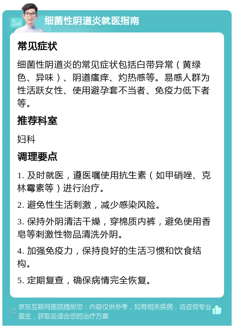 细菌性阴道炎就医指南 常见症状 细菌性阴道炎的常见症状包括白带异常（黄绿色、异味）、阴道瘙痒、灼热感等。易感人群为性活跃女性、使用避孕套不当者、免疫力低下者等。 推荐科室 妇科 调理要点 1. 及时就医，遵医嘱使用抗生素（如甲硝唑、克林霉素等）进行治疗。 2. 避免性生活刺激，减少感染风险。 3. 保持外阴清洁干燥，穿棉质内裤，避免使用香皂等刺激性物品清洗外阴。 4. 加强免疫力，保持良好的生活习惯和饮食结构。 5. 定期复查，确保病情完全恢复。