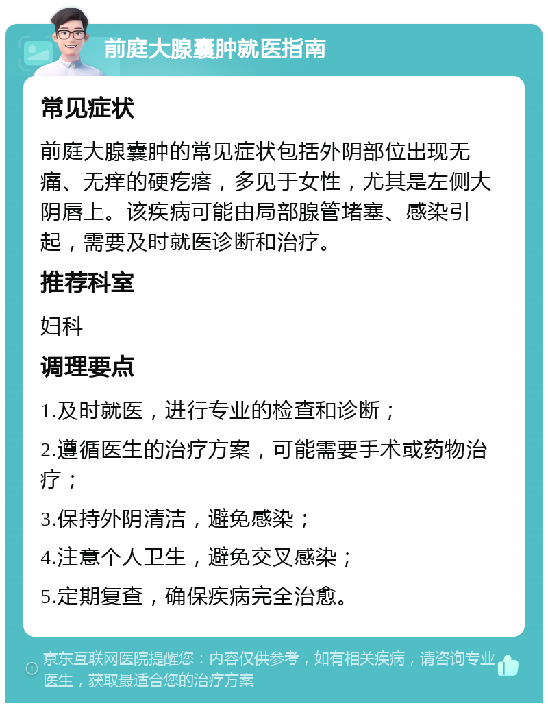 前庭大腺囊肿就医指南 常见症状 前庭大腺囊肿的常见症状包括外阴部位出现无痛、无痒的硬疙瘩，多见于女性，尤其是左侧大阴唇上。该疾病可能由局部腺管堵塞、感染引起，需要及时就医诊断和治疗。 推荐科室 妇科 调理要点 1.及时就医，进行专业的检查和诊断； 2.遵循医生的治疗方案，可能需要手术或药物治疗； 3.保持外阴清洁，避免感染； 4.注意个人卫生，避免交叉感染； 5.定期复查，确保疾病完全治愈。