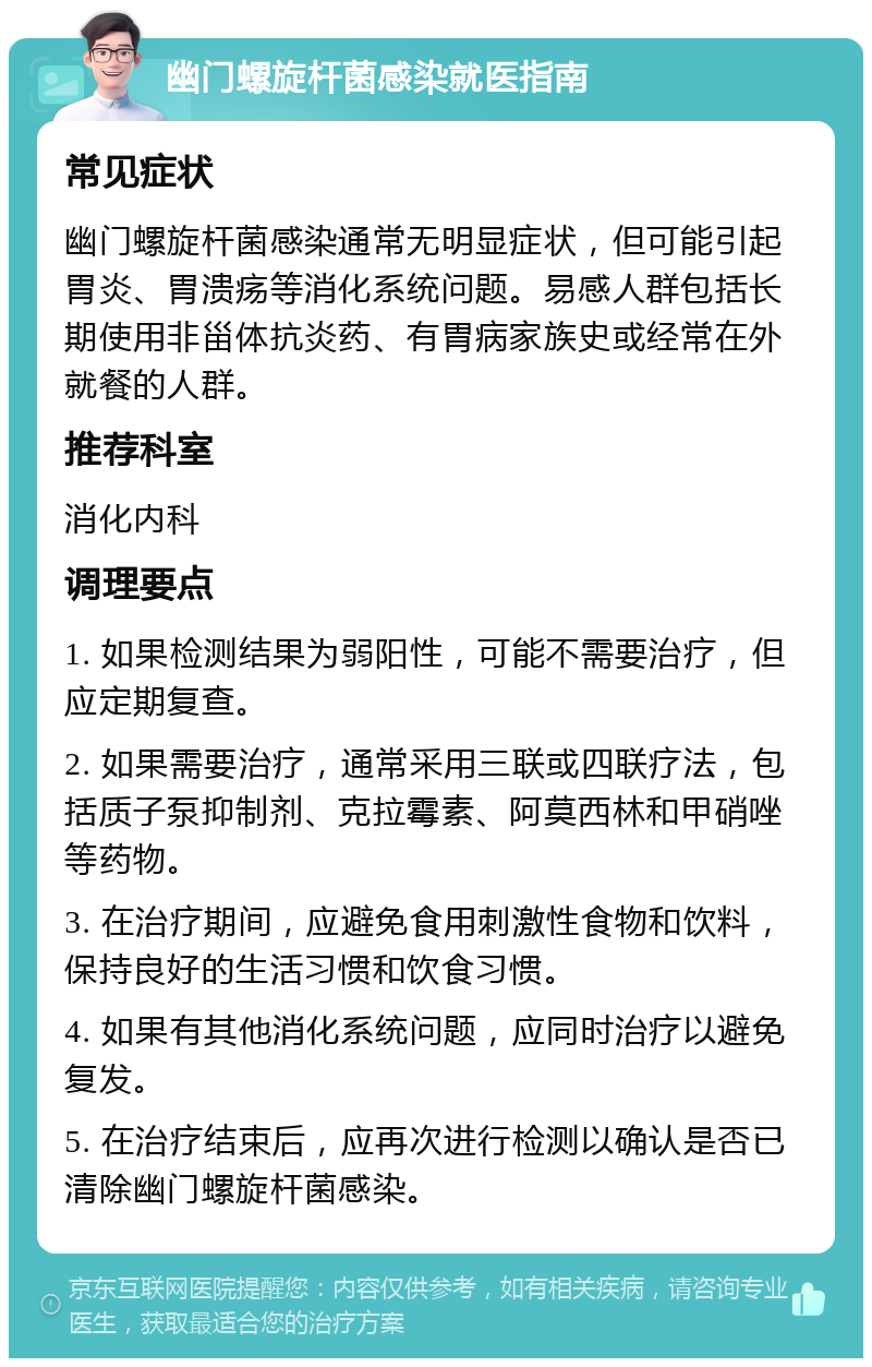 幽门螺旋杆菌感染就医指南 常见症状 幽门螺旋杆菌感染通常无明显症状，但可能引起胃炎、胃溃疡等消化系统问题。易感人群包括长期使用非甾体抗炎药、有胃病家族史或经常在外就餐的人群。 推荐科室 消化内科 调理要点 1. 如果检测结果为弱阳性，可能不需要治疗，但应定期复查。 2. 如果需要治疗，通常采用三联或四联疗法，包括质子泵抑制剂、克拉霉素、阿莫西林和甲硝唑等药物。 3. 在治疗期间，应避免食用刺激性食物和饮料，保持良好的生活习惯和饮食习惯。 4. 如果有其他消化系统问题，应同时治疗以避免复发。 5. 在治疗结束后，应再次进行检测以确认是否已清除幽门螺旋杆菌感染。