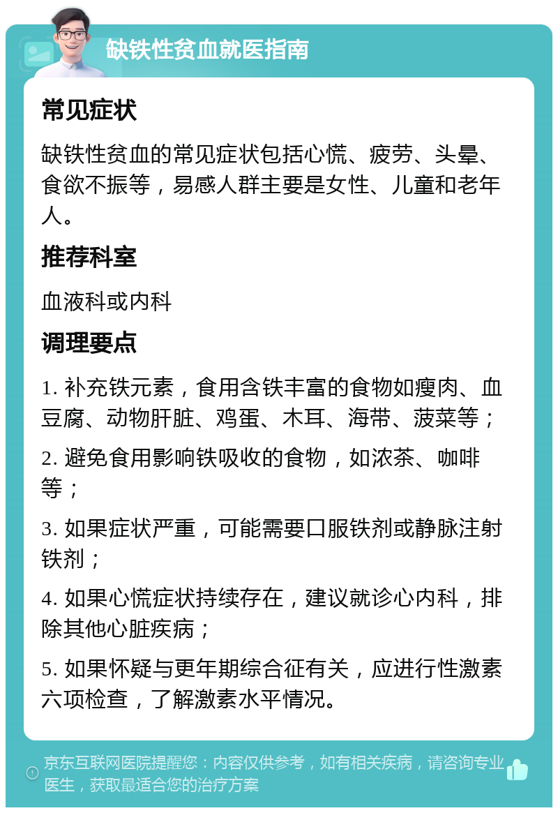 缺铁性贫血就医指南 常见症状 缺铁性贫血的常见症状包括心慌、疲劳、头晕、食欲不振等，易感人群主要是女性、儿童和老年人。 推荐科室 血液科或内科 调理要点 1. 补充铁元素，食用含铁丰富的食物如瘦肉、血豆腐、动物肝脏、鸡蛋、木耳、海带、菠菜等； 2. 避免食用影响铁吸收的食物，如浓茶、咖啡等； 3. 如果症状严重，可能需要口服铁剂或静脉注射铁剂； 4. 如果心慌症状持续存在，建议就诊心内科，排除其他心脏疾病； 5. 如果怀疑与更年期综合征有关，应进行性激素六项检查，了解激素水平情况。