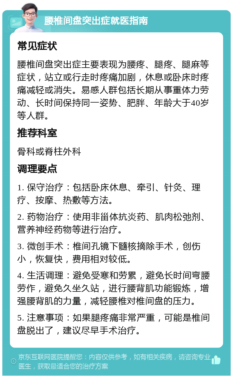 腰椎间盘突出症就医指南 常见症状 腰椎间盘突出症主要表现为腰疼、腿疼、腿麻等症状，站立或行走时疼痛加剧，休息或卧床时疼痛减轻或消失。易感人群包括长期从事重体力劳动、长时间保持同一姿势、肥胖、年龄大于40岁等人群。 推荐科室 骨科或脊柱外科 调理要点 1. 保守治疗：包括卧床休息、牵引、针灸、理疗、按摩、热敷等方法。 2. 药物治疗：使用非甾体抗炎药、肌肉松弛剂、营养神经药物等进行治疗。 3. 微创手术：椎间孔镜下髓核摘除手术，创伤小，恢复快，费用相对较低。 4. 生活调理：避免受寒和劳累，避免长时间弯腰劳作，避免久坐久站，进行腰背肌功能锻炼，增强腰背肌的力量，减轻腰椎对椎间盘的压力。 5. 注意事项：如果腿疼痛非常严重，可能是椎间盘脱出了，建议尽早手术治疗。