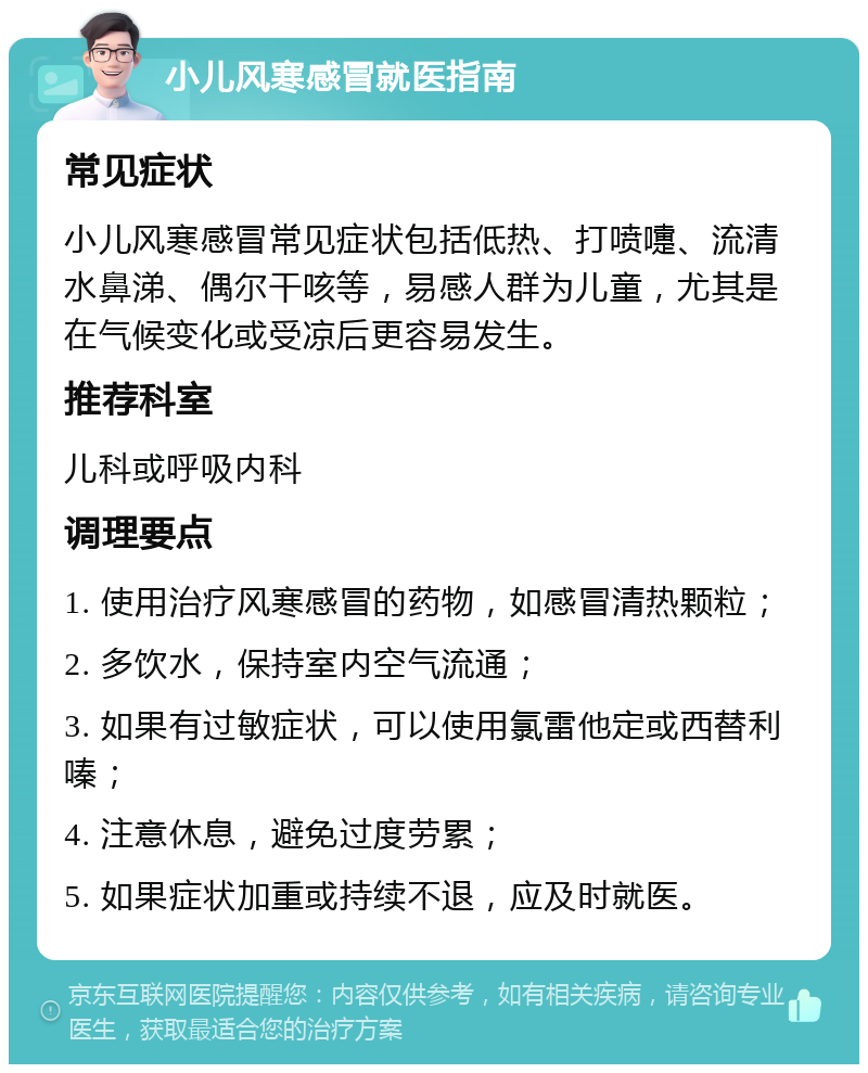 小儿风寒感冒就医指南 常见症状 小儿风寒感冒常见症状包括低热、打喷嚏、流清水鼻涕、偶尔干咳等，易感人群为儿童，尤其是在气候变化或受凉后更容易发生。 推荐科室 儿科或呼吸内科 调理要点 1. 使用治疗风寒感冒的药物，如感冒清热颗粒； 2. 多饮水，保持室内空气流通； 3. 如果有过敏症状，可以使用氯雷他定或西替利嗪； 4. 注意休息，避免过度劳累； 5. 如果症状加重或持续不退，应及时就医。