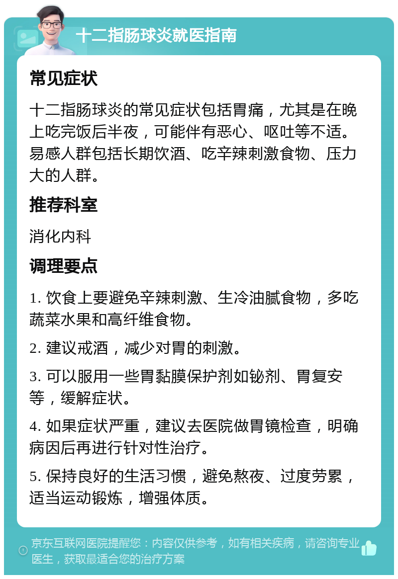 十二指肠球炎就医指南 常见症状 十二指肠球炎的常见症状包括胃痛，尤其是在晚上吃完饭后半夜，可能伴有恶心、呕吐等不适。易感人群包括长期饮酒、吃辛辣刺激食物、压力大的人群。 推荐科室 消化内科 调理要点 1. 饮食上要避免辛辣刺激、生冷油腻食物，多吃蔬菜水果和高纤维食物。 2. 建议戒酒，减少对胃的刺激。 3. 可以服用一些胃黏膜保护剂如铋剂、胃复安等，缓解症状。 4. 如果症状严重，建议去医院做胃镜检查，明确病因后再进行针对性治疗。 5. 保持良好的生活习惯，避免熬夜、过度劳累，适当运动锻炼，增强体质。