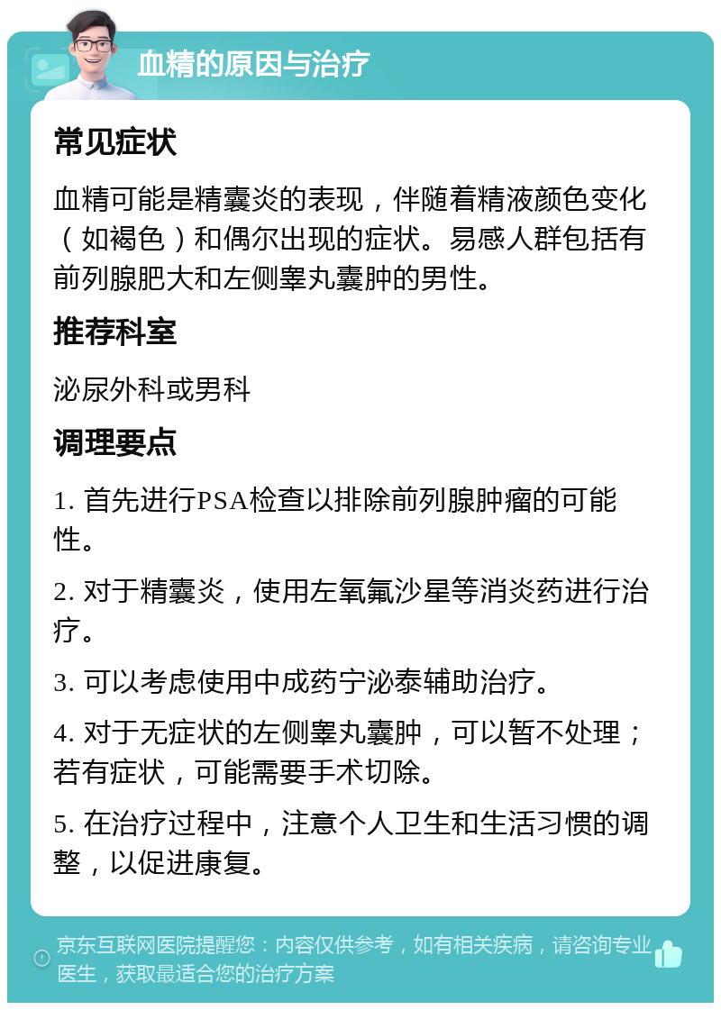 血精的原因与治疗 常见症状 血精可能是精囊炎的表现，伴随着精液颜色变化（如褐色）和偶尔出现的症状。易感人群包括有前列腺肥大和左侧睾丸囊肿的男性。 推荐科室 泌尿外科或男科 调理要点 1. 首先进行PSA检查以排除前列腺肿瘤的可能性。 2. 对于精囊炎，使用左氧氟沙星等消炎药进行治疗。 3. 可以考虑使用中成药宁泌泰辅助治疗。 4. 对于无症状的左侧睾丸囊肿，可以暂不处理；若有症状，可能需要手术切除。 5. 在治疗过程中，注意个人卫生和生活习惯的调整，以促进康复。