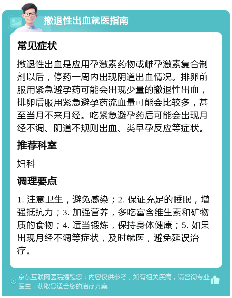 撤退性出血就医指南 常见症状 撤退性出血是应用孕激素药物或雌孕激素复合制剂以后，停药一周内出现阴道出血情况。排卵前服用紧急避孕药可能会出现少量的撤退性出血，排卵后服用紧急避孕药流血量可能会比较多，甚至当月不来月经。吃紧急避孕药后可能会出现月经不调、阴道不规则出血、类早孕反应等症状。 推荐科室 妇科 调理要点 1. 注意卫生，避免感染；2. 保证充足的睡眠，增强抵抗力；3. 加强营养，多吃富含维生素和矿物质的食物；4. 适当锻炼，保持身体健康；5. 如果出现月经不调等症状，及时就医，避免延误治疗。