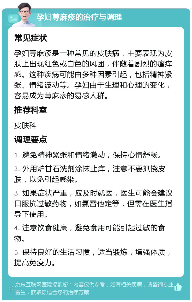 孕妇荨麻疹的治疗与调理 常见症状 孕妇荨麻疹是一种常见的皮肤病，主要表现为皮肤上出现红色或白色的风团，伴随着剧烈的瘙痒感。这种疾病可能由多种因素引起，包括精神紧张、情绪波动等。孕妇由于生理和心理的变化，容易成为荨麻疹的易感人群。 推荐科室 皮肤科 调理要点 1. 避免精神紧张和情绪激动，保持心情舒畅。 2. 外用炉甘石洗剂涂抹止痒，注意不要抓挠皮肤，以免引起感染。 3. 如果症状严重，应及时就医，医生可能会建议口服抗过敏药物，如氯雷他定等，但需在医生指导下使用。 4. 注意饮食健康，避免食用可能引起过敏的食物。 5. 保持良好的生活习惯，适当锻炼，增强体质，提高免疫力。