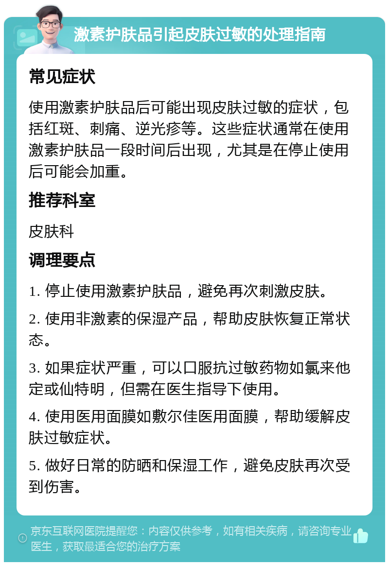 激素护肤品引起皮肤过敏的处理指南 常见症状 使用激素护肤品后可能出现皮肤过敏的症状，包括红斑、刺痛、逆光疹等。这些症状通常在使用激素护肤品一段时间后出现，尤其是在停止使用后可能会加重。 推荐科室 皮肤科 调理要点 1. 停止使用激素护肤品，避免再次刺激皮肤。 2. 使用非激素的保湿产品，帮助皮肤恢复正常状态。 3. 如果症状严重，可以口服抗过敏药物如氯来他定或仙特明，但需在医生指导下使用。 4. 使用医用面膜如敷尔佳医用面膜，帮助缓解皮肤过敏症状。 5. 做好日常的防晒和保湿工作，避免皮肤再次受到伤害。