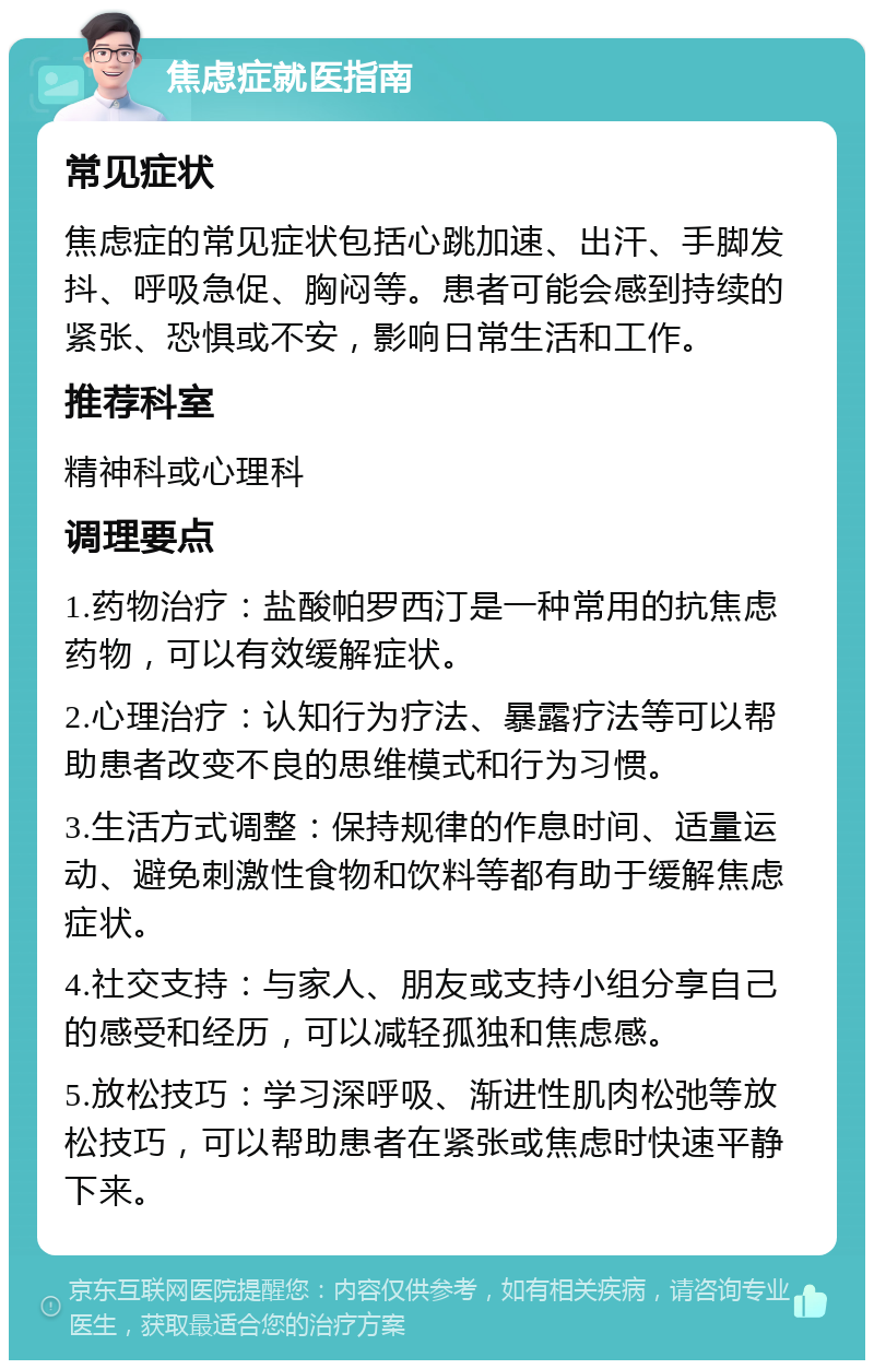 焦虑症就医指南 常见症状 焦虑症的常见症状包括心跳加速、出汗、手脚发抖、呼吸急促、胸闷等。患者可能会感到持续的紧张、恐惧或不安，影响日常生活和工作。 推荐科室 精神科或心理科 调理要点 1.药物治疗：盐酸帕罗西汀是一种常用的抗焦虑药物，可以有效缓解症状。 2.心理治疗：认知行为疗法、暴露疗法等可以帮助患者改变不良的思维模式和行为习惯。 3.生活方式调整：保持规律的作息时间、适量运动、避免刺激性食物和饮料等都有助于缓解焦虑症状。 4.社交支持：与家人、朋友或支持小组分享自己的感受和经历，可以减轻孤独和焦虑感。 5.放松技巧：学习深呼吸、渐进性肌肉松弛等放松技巧，可以帮助患者在紧张或焦虑时快速平静下来。