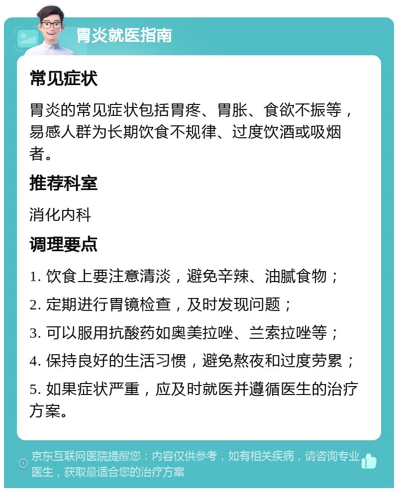 胃炎就医指南 常见症状 胃炎的常见症状包括胃疼、胃胀、食欲不振等，易感人群为长期饮食不规律、过度饮酒或吸烟者。 推荐科室 消化内科 调理要点 1. 饮食上要注意清淡，避免辛辣、油腻食物； 2. 定期进行胃镜检查，及时发现问题； 3. 可以服用抗酸药如奥美拉唑、兰索拉唑等； 4. 保持良好的生活习惯，避免熬夜和过度劳累； 5. 如果症状严重，应及时就医并遵循医生的治疗方案。