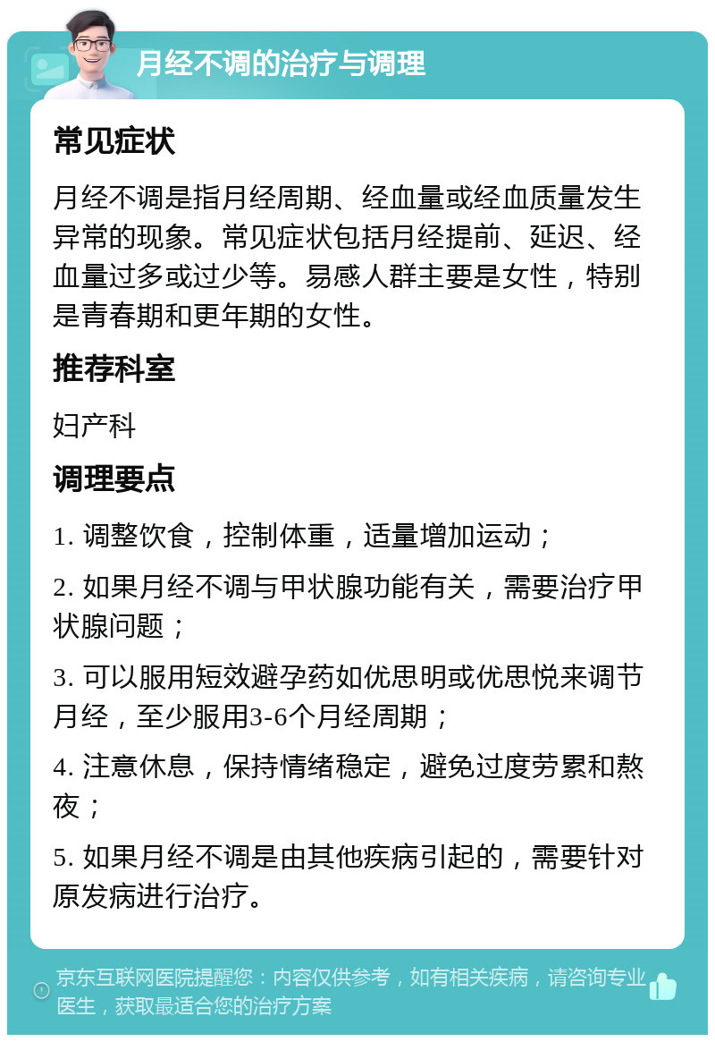 月经不调的治疗与调理 常见症状 月经不调是指月经周期、经血量或经血质量发生异常的现象。常见症状包括月经提前、延迟、经血量过多或过少等。易感人群主要是女性，特别是青春期和更年期的女性。 推荐科室 妇产科 调理要点 1. 调整饮食，控制体重，适量增加运动； 2. 如果月经不调与甲状腺功能有关，需要治疗甲状腺问题； 3. 可以服用短效避孕药如优思明或优思悦来调节月经，至少服用3-6个月经周期； 4. 注意休息，保持情绪稳定，避免过度劳累和熬夜； 5. 如果月经不调是由其他疾病引起的，需要针对原发病进行治疗。