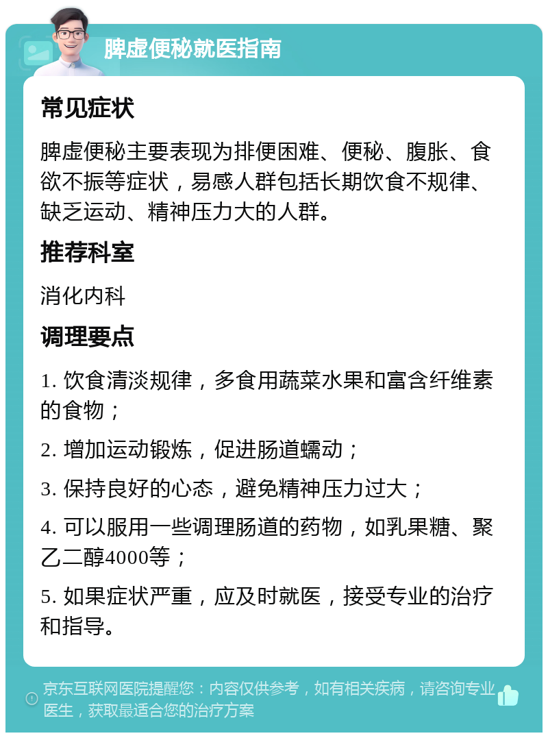 脾虚便秘就医指南 常见症状 脾虚便秘主要表现为排便困难、便秘、腹胀、食欲不振等症状，易感人群包括长期饮食不规律、缺乏运动、精神压力大的人群。 推荐科室 消化内科 调理要点 1. 饮食清淡规律，多食用蔬菜水果和富含纤维素的食物； 2. 增加运动锻炼，促进肠道蠕动； 3. 保持良好的心态，避免精神压力过大； 4. 可以服用一些调理肠道的药物，如乳果糖、聚乙二醇4000等； 5. 如果症状严重，应及时就医，接受专业的治疗和指导。