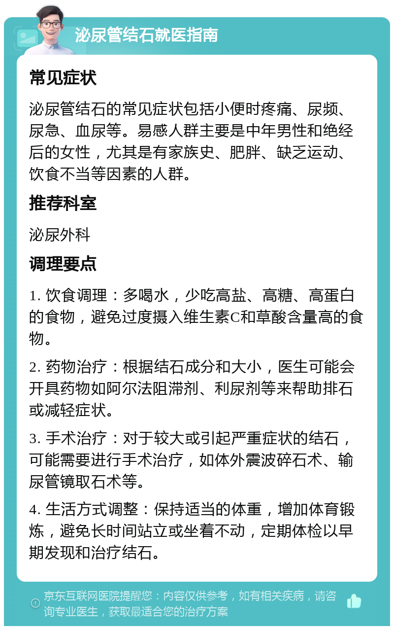 泌尿管结石就医指南 常见症状 泌尿管结石的常见症状包括小便时疼痛、尿频、尿急、血尿等。易感人群主要是中年男性和绝经后的女性，尤其是有家族史、肥胖、缺乏运动、饮食不当等因素的人群。 推荐科室 泌尿外科 调理要点 1. 饮食调理：多喝水，少吃高盐、高糖、高蛋白的食物，避免过度摄入维生素C和草酸含量高的食物。 2. 药物治疗：根据结石成分和大小，医生可能会开具药物如阿尔法阻滞剂、利尿剂等来帮助排石或减轻症状。 3. 手术治疗：对于较大或引起严重症状的结石，可能需要进行手术治疗，如体外震波碎石术、输尿管镜取石术等。 4. 生活方式调整：保持适当的体重，增加体育锻炼，避免长时间站立或坐着不动，定期体检以早期发现和治疗结石。