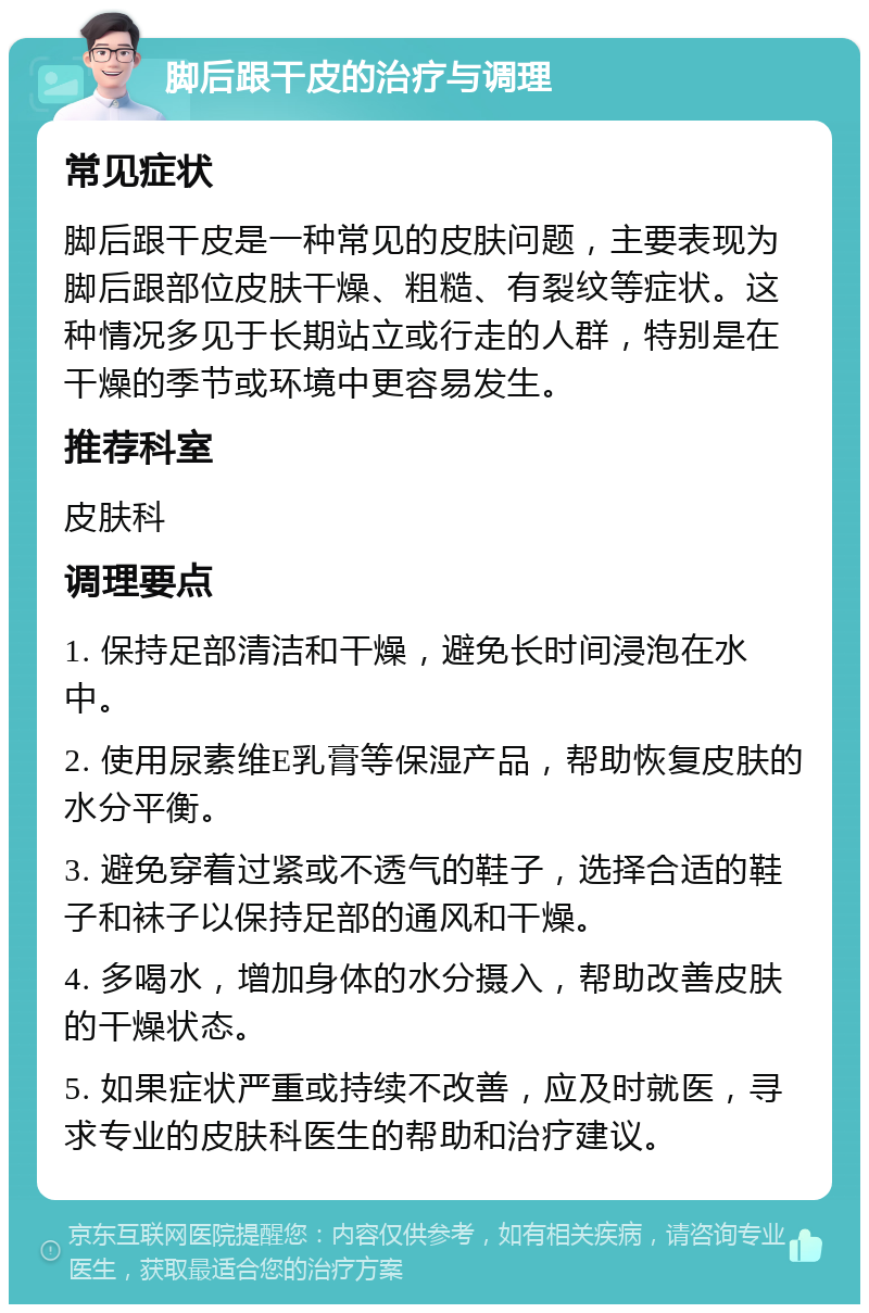 脚后跟干皮的治疗与调理 常见症状 脚后跟干皮是一种常见的皮肤问题，主要表现为脚后跟部位皮肤干燥、粗糙、有裂纹等症状。这种情况多见于长期站立或行走的人群，特别是在干燥的季节或环境中更容易发生。 推荐科室 皮肤科 调理要点 1. 保持足部清洁和干燥，避免长时间浸泡在水中。 2. 使用尿素维E乳膏等保湿产品，帮助恢复皮肤的水分平衡。 3. 避免穿着过紧或不透气的鞋子，选择合适的鞋子和袜子以保持足部的通风和干燥。 4. 多喝水，增加身体的水分摄入，帮助改善皮肤的干燥状态。 5. 如果症状严重或持续不改善，应及时就医，寻求专业的皮肤科医生的帮助和治疗建议。