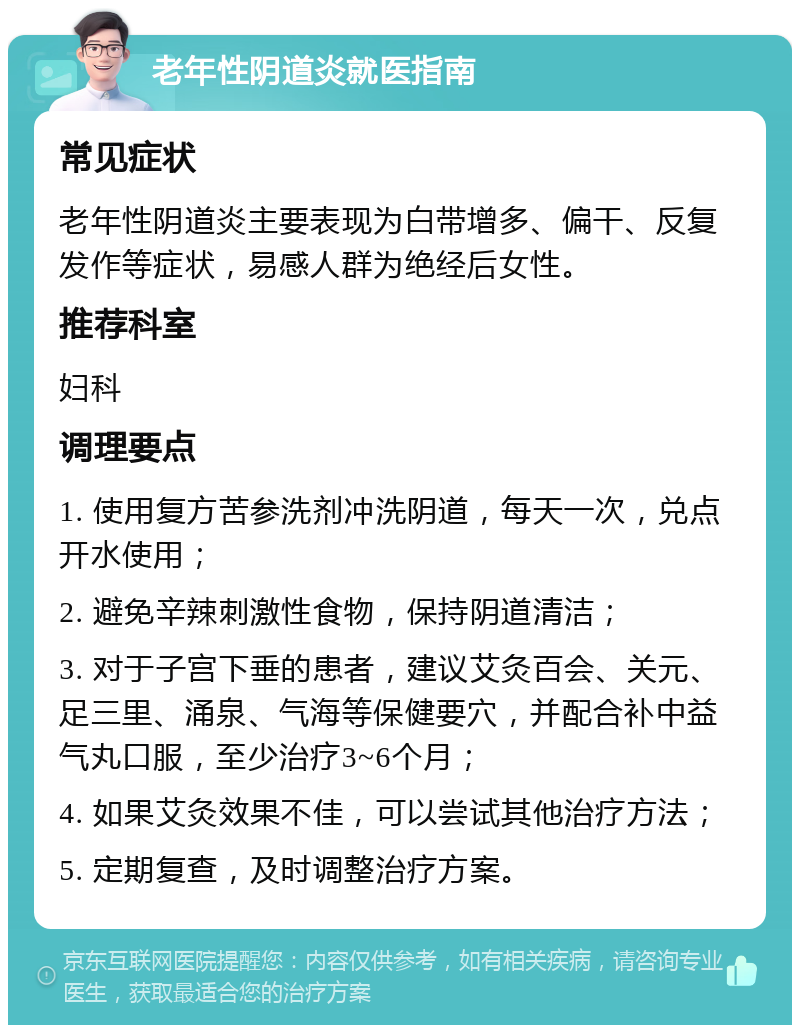 老年性阴道炎就医指南 常见症状 老年性阴道炎主要表现为白带增多、偏干、反复发作等症状，易感人群为绝经后女性。 推荐科室 妇科 调理要点 1. 使用复方苦参洗剂冲洗阴道，每天一次，兑点开水使用； 2. 避免辛辣刺激性食物，保持阴道清洁； 3. 对于子宫下垂的患者，建议艾灸百会、关元、足三里、涌泉、气海等保健要穴，并配合补中益气丸口服，至少治疗3~6个月； 4. 如果艾灸效果不佳，可以尝试其他治疗方法； 5. 定期复查，及时调整治疗方案。