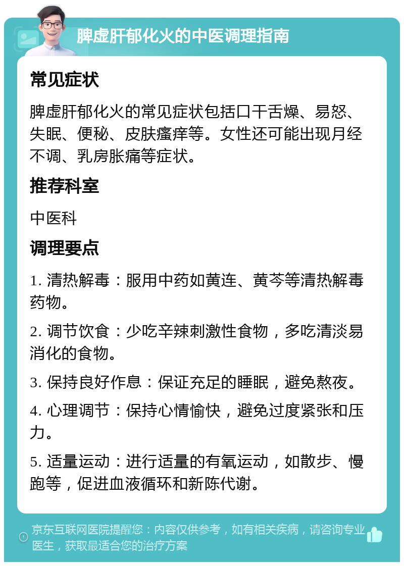 脾虚肝郁化火的中医调理指南 常见症状 脾虚肝郁化火的常见症状包括口干舌燥、易怒、失眠、便秘、皮肤瘙痒等。女性还可能出现月经不调、乳房胀痛等症状。 推荐科室 中医科 调理要点 1. 清热解毒：服用中药如黄连、黄芩等清热解毒药物。 2. 调节饮食：少吃辛辣刺激性食物，多吃清淡易消化的食物。 3. 保持良好作息：保证充足的睡眠，避免熬夜。 4. 心理调节：保持心情愉快，避免过度紧张和压力。 5. 适量运动：进行适量的有氧运动，如散步、慢跑等，促进血液循环和新陈代谢。