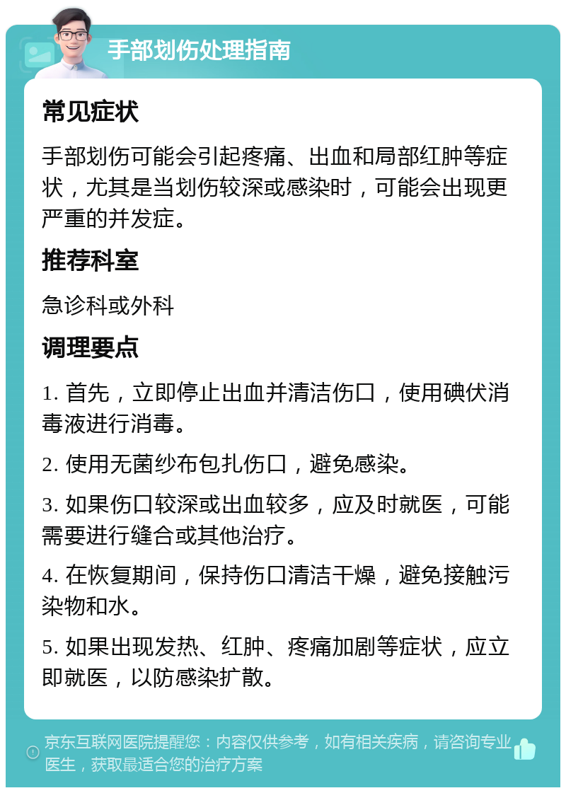 手部划伤处理指南 常见症状 手部划伤可能会引起疼痛、出血和局部红肿等症状，尤其是当划伤较深或感染时，可能会出现更严重的并发症。 推荐科室 急诊科或外科 调理要点 1. 首先，立即停止出血并清洁伤口，使用碘伏消毒液进行消毒。 2. 使用无菌纱布包扎伤口，避免感染。 3. 如果伤口较深或出血较多，应及时就医，可能需要进行缝合或其他治疗。 4. 在恢复期间，保持伤口清洁干燥，避免接触污染物和水。 5. 如果出现发热、红肿、疼痛加剧等症状，应立即就医，以防感染扩散。