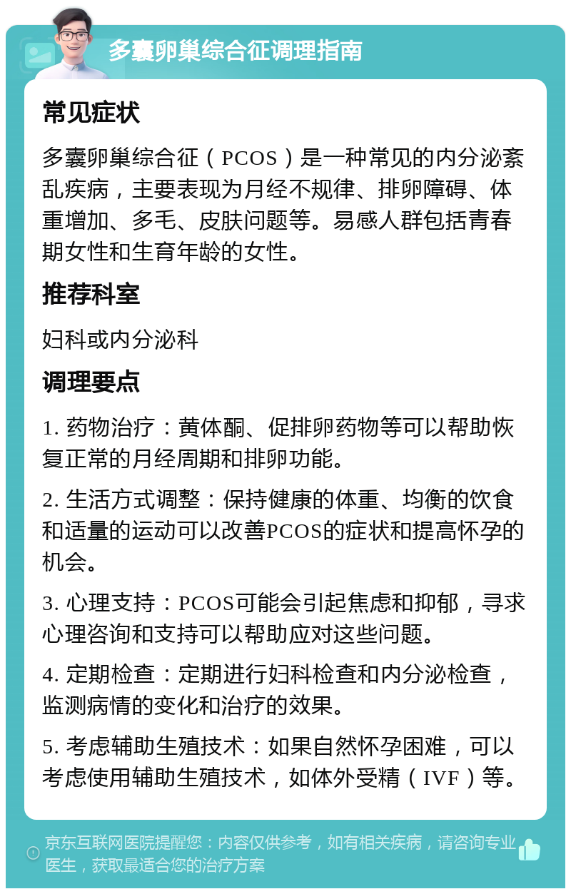 多囊卵巢综合征调理指南 常见症状 多囊卵巢综合征（PCOS）是一种常见的内分泌紊乱疾病，主要表现为月经不规律、排卵障碍、体重增加、多毛、皮肤问题等。易感人群包括青春期女性和生育年龄的女性。 推荐科室 妇科或内分泌科 调理要点 1. 药物治疗：黄体酮、促排卵药物等可以帮助恢复正常的月经周期和排卵功能。 2. 生活方式调整：保持健康的体重、均衡的饮食和适量的运动可以改善PCOS的症状和提高怀孕的机会。 3. 心理支持：PCOS可能会引起焦虑和抑郁，寻求心理咨询和支持可以帮助应对这些问题。 4. 定期检查：定期进行妇科检查和内分泌检查，监测病情的变化和治疗的效果。 5. 考虑辅助生殖技术：如果自然怀孕困难，可以考虑使用辅助生殖技术，如体外受精（IVF）等。