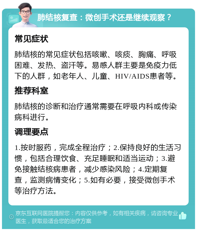 肺结核复查：微创手术还是继续观察？ 常见症状 肺结核的常见症状包括咳嗽、咳痰、胸痛、呼吸困难、发热、盗汗等。易感人群主要是免疫力低下的人群，如老年人、儿童、HIV/AIDS患者等。 推荐科室 肺结核的诊断和治疗通常需要在呼吸内科或传染病科进行。 调理要点 1.按时服药，完成全程治疗；2.保持良好的生活习惯，包括合理饮食、充足睡眠和适当运动；3.避免接触结核病患者，减少感染风险；4.定期复查，监测病情变化；5.如有必要，接受微创手术等治疗方法。