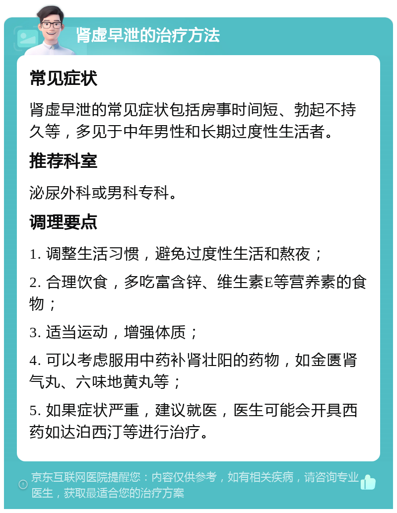 肾虚早泄的治疗方法 常见症状 肾虚早泄的常见症状包括房事时间短、勃起不持久等，多见于中年男性和长期过度性生活者。 推荐科室 泌尿外科或男科专科。 调理要点 1. 调整生活习惯，避免过度性生活和熬夜； 2. 合理饮食，多吃富含锌、维生素E等营养素的食物； 3. 适当运动，增强体质； 4. 可以考虑服用中药补肾壮阳的药物，如金匮肾气丸、六味地黄丸等； 5. 如果症状严重，建议就医，医生可能会开具西药如达泊西汀等进行治疗。