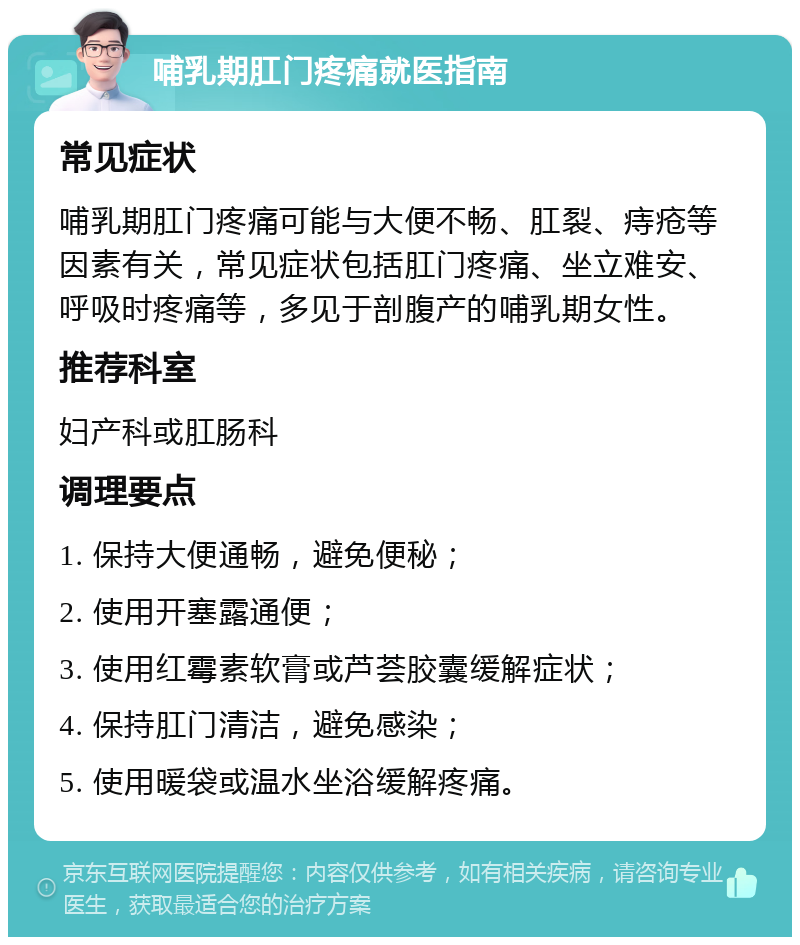 哺乳期肛门疼痛就医指南 常见症状 哺乳期肛门疼痛可能与大便不畅、肛裂、痔疮等因素有关，常见症状包括肛门疼痛、坐立难安、呼吸时疼痛等，多见于剖腹产的哺乳期女性。 推荐科室 妇产科或肛肠科 调理要点 1. 保持大便通畅，避免便秘； 2. 使用开塞露通便； 3. 使用红霉素软膏或芦荟胶囊缓解症状； 4. 保持肛门清洁，避免感染； 5. 使用暖袋或温水坐浴缓解疼痛。