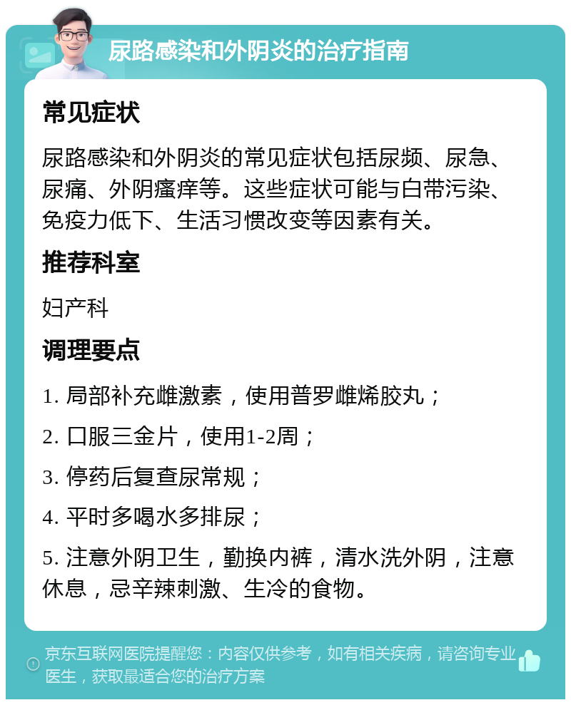 尿路感染和外阴炎的治疗指南 常见症状 尿路感染和外阴炎的常见症状包括尿频、尿急、尿痛、外阴瘙痒等。这些症状可能与白带污染、免疫力低下、生活习惯改变等因素有关。 推荐科室 妇产科 调理要点 1. 局部补充雌激素，使用普罗雌烯胶丸； 2. 口服三金片，使用1-2周； 3. 停药后复查尿常规； 4. 平时多喝水多排尿； 5. 注意外阴卫生，勤换内裤，清水洗外阴，注意休息，忌辛辣刺激、生冷的食物。