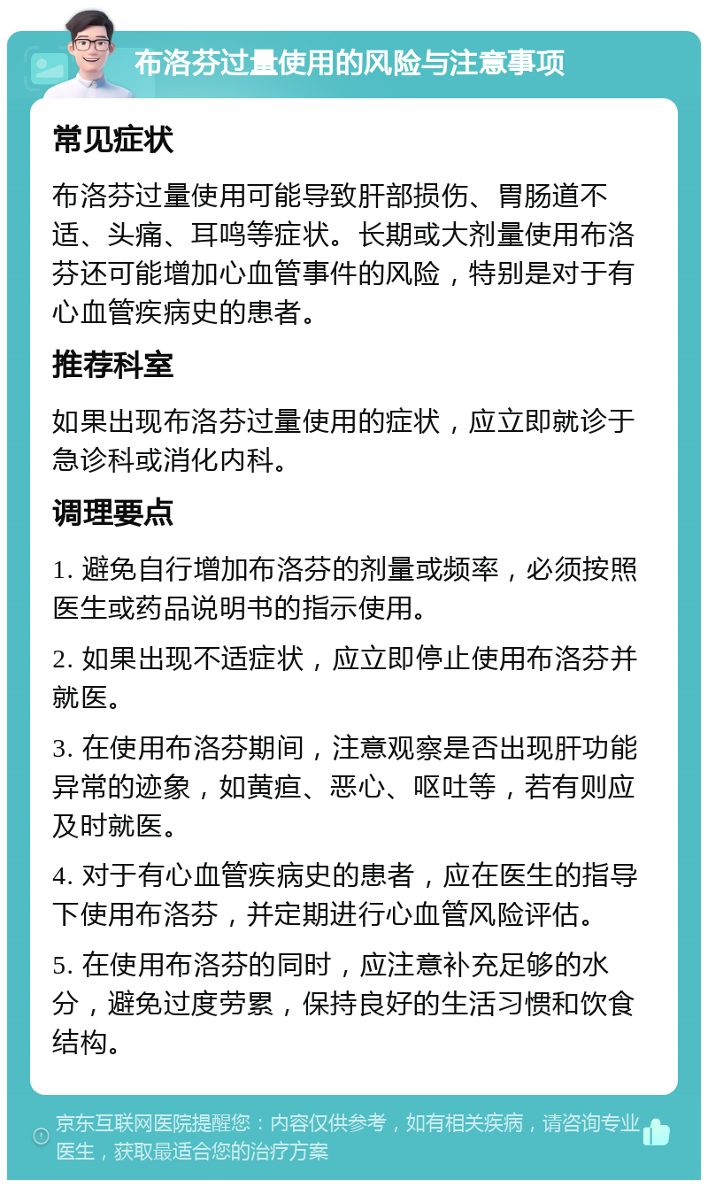 布洛芬过量使用的风险与注意事项 常见症状 布洛芬过量使用可能导致肝部损伤、胃肠道不适、头痛、耳鸣等症状。长期或大剂量使用布洛芬还可能增加心血管事件的风险，特别是对于有心血管疾病史的患者。 推荐科室 如果出现布洛芬过量使用的症状，应立即就诊于急诊科或消化内科。 调理要点 1. 避免自行增加布洛芬的剂量或频率，必须按照医生或药品说明书的指示使用。 2. 如果出现不适症状，应立即停止使用布洛芬并就医。 3. 在使用布洛芬期间，注意观察是否出现肝功能异常的迹象，如黄疸、恶心、呕吐等，若有则应及时就医。 4. 对于有心血管疾病史的患者，应在医生的指导下使用布洛芬，并定期进行心血管风险评估。 5. 在使用布洛芬的同时，应注意补充足够的水分，避免过度劳累，保持良好的生活习惯和饮食结构。