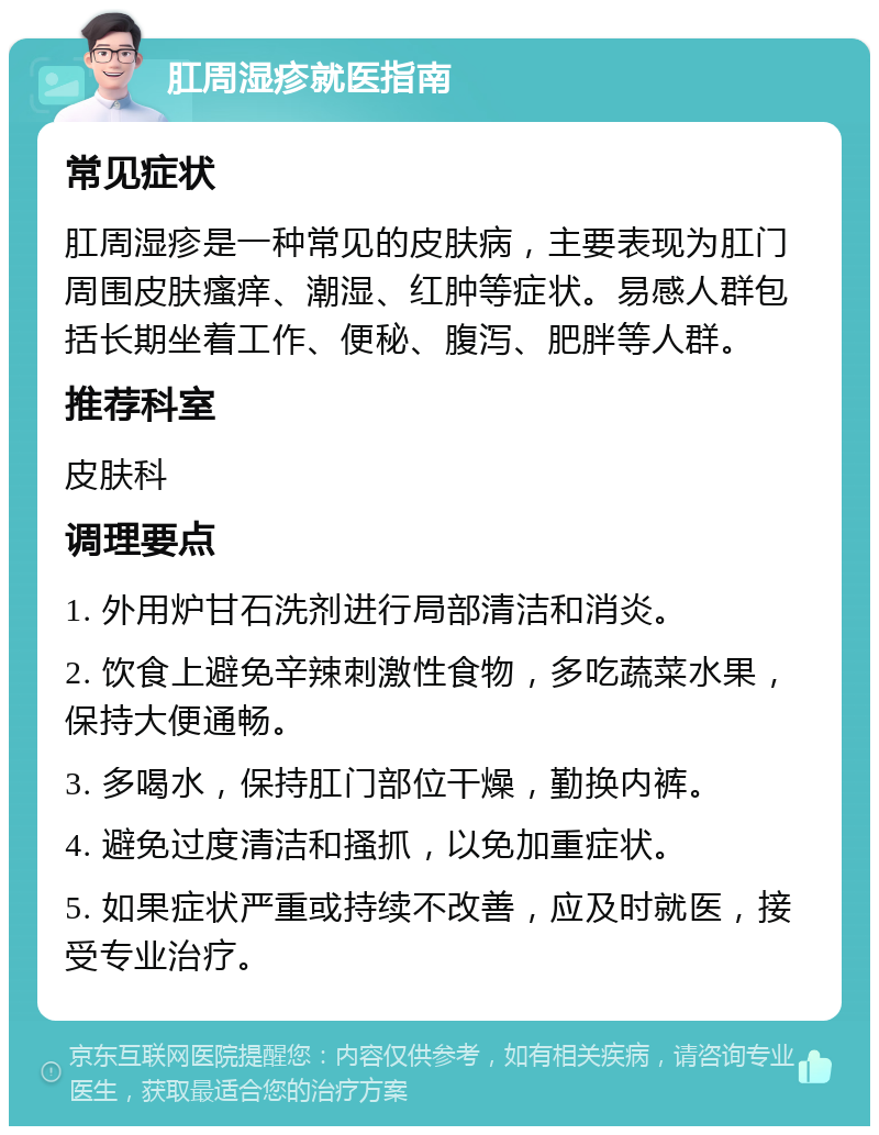 肛周湿疹就医指南 常见症状 肛周湿疹是一种常见的皮肤病，主要表现为肛门周围皮肤瘙痒、潮湿、红肿等症状。易感人群包括长期坐着工作、便秘、腹泻、肥胖等人群。 推荐科室 皮肤科 调理要点 1. 外用炉甘石洗剂进行局部清洁和消炎。 2. 饮食上避免辛辣刺激性食物，多吃蔬菜水果，保持大便通畅。 3. 多喝水，保持肛门部位干燥，勤换内裤。 4. 避免过度清洁和搔抓，以免加重症状。 5. 如果症状严重或持续不改善，应及时就医，接受专业治疗。