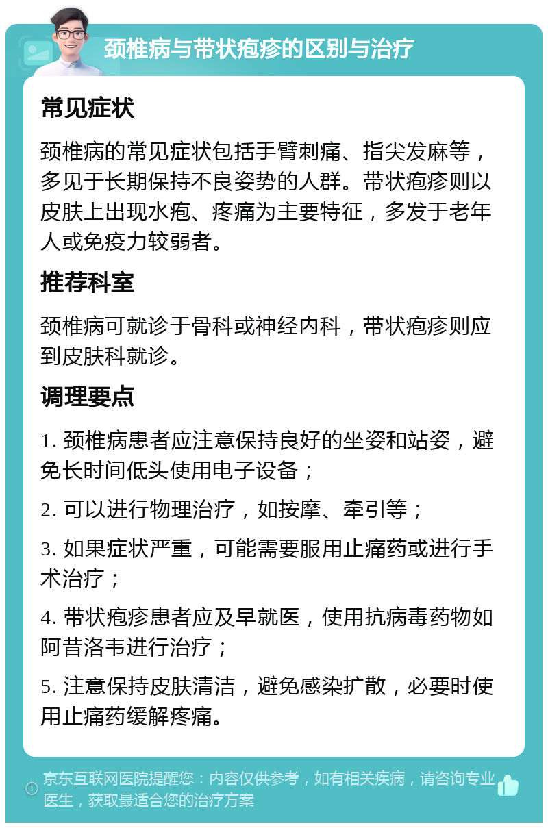 颈椎病与带状疱疹的区别与治疗 常见症状 颈椎病的常见症状包括手臂刺痛、指尖发麻等，多见于长期保持不良姿势的人群。带状疱疹则以皮肤上出现水疱、疼痛为主要特征，多发于老年人或免疫力较弱者。 推荐科室 颈椎病可就诊于骨科或神经内科，带状疱疹则应到皮肤科就诊。 调理要点 1. 颈椎病患者应注意保持良好的坐姿和站姿，避免长时间低头使用电子设备； 2. 可以进行物理治疗，如按摩、牵引等； 3. 如果症状严重，可能需要服用止痛药或进行手术治疗； 4. 带状疱疹患者应及早就医，使用抗病毒药物如阿昔洛韦进行治疗； 5. 注意保持皮肤清洁，避免感染扩散，必要时使用止痛药缓解疼痛。