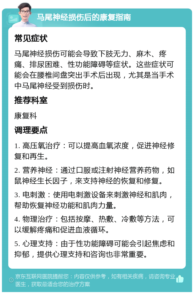 马尾神经损伤后的康复指南 常见症状 马尾神经损伤可能会导致下肢无力、麻木、疼痛、排尿困难、性功能障碍等症状。这些症状可能会在腰椎间盘突出手术后出现，尤其是当手术中马尾神经受到损伤时。 推荐科室 康复科 调理要点 1. 高压氧治疗：可以提高血氧浓度，促进神经修复和再生。 2. 营养神经：通过口服或注射神经营养药物，如鼠神经生长因子，来支持神经的恢复和修复。 3. 电刺激：使用电刺激设备来刺激神经和肌肉，帮助恢复神经功能和肌肉力量。 4. 物理治疗：包括按摩、热敷、冷敷等方法，可以缓解疼痛和促进血液循环。 5. 心理支持：由于性功能障碍可能会引起焦虑和抑郁，提供心理支持和咨询也非常重要。