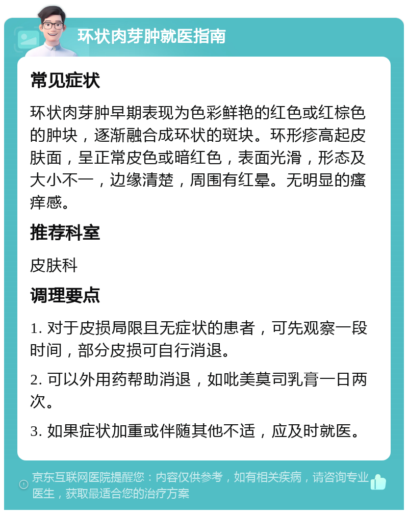 环状肉芽肿就医指南 常见症状 环状肉芽肿早期表现为色彩鲜艳的红色或红棕色的肿块，逐渐融合成环状的斑块。环形疹高起皮肤面，呈正常皮色或暗红色，表面光滑，形态及大小不一，边缘清楚，周围有红晕。无明显的瘙痒感。 推荐科室 皮肤科 调理要点 1. 对于皮损局限且无症状的患者，可先观察一段时间，部分皮损可自行消退。 2. 可以外用药帮助消退，如吡美莫司乳膏一日两次。 3. 如果症状加重或伴随其他不适，应及时就医。