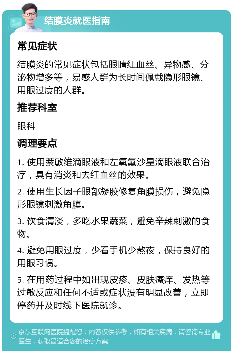 结膜炎就医指南 常见症状 结膜炎的常见症状包括眼睛红血丝、异物感、分泌物增多等，易感人群为长时间佩戴隐形眼镜、用眼过度的人群。 推荐科室 眼科 调理要点 1. 使用萘敏维滴眼液和左氧氟沙星滴眼液联合治疗，具有消炎和去红血丝的效果。 2. 使用生长因子眼部凝胶修复角膜损伤，避免隐形眼镜刺激角膜。 3. 饮食清淡，多吃水果蔬菜，避免辛辣刺激的食物。 4. 避免用眼过度，少看手机少熬夜，保持良好的用眼习惯。 5. 在用药过程中如出现皮疹、皮肤瘙痒、发热等过敏反应和任何不适或症状没有明显改善，立即停药并及时线下医院就诊。