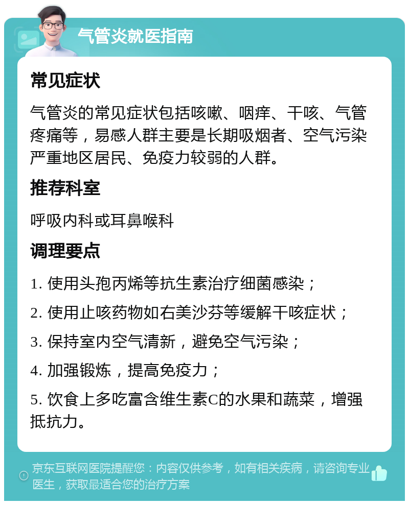 气管炎就医指南 常见症状 气管炎的常见症状包括咳嗽、咽痒、干咳、气管疼痛等，易感人群主要是长期吸烟者、空气污染严重地区居民、免疫力较弱的人群。 推荐科室 呼吸内科或耳鼻喉科 调理要点 1. 使用头孢丙烯等抗生素治疗细菌感染； 2. 使用止咳药物如右美沙芬等缓解干咳症状； 3. 保持室内空气清新，避免空气污染； 4. 加强锻炼，提高免疫力； 5. 饮食上多吃富含维生素C的水果和蔬菜，增强抵抗力。