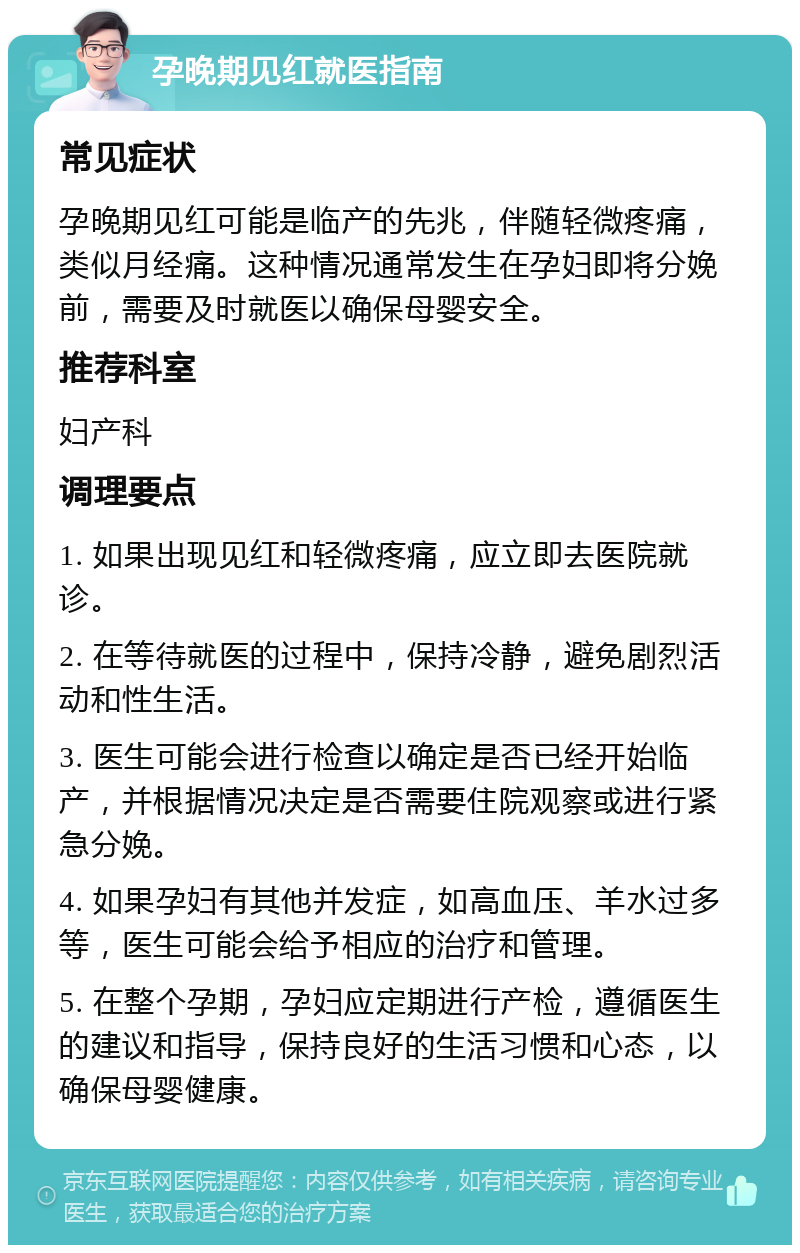 孕晚期见红就医指南 常见症状 孕晚期见红可能是临产的先兆，伴随轻微疼痛，类似月经痛。这种情况通常发生在孕妇即将分娩前，需要及时就医以确保母婴安全。 推荐科室 妇产科 调理要点 1. 如果出现见红和轻微疼痛，应立即去医院就诊。 2. 在等待就医的过程中，保持冷静，避免剧烈活动和性生活。 3. 医生可能会进行检查以确定是否已经开始临产，并根据情况决定是否需要住院观察或进行紧急分娩。 4. 如果孕妇有其他并发症，如高血压、羊水过多等，医生可能会给予相应的治疗和管理。 5. 在整个孕期，孕妇应定期进行产检，遵循医生的建议和指导，保持良好的生活习惯和心态，以确保母婴健康。