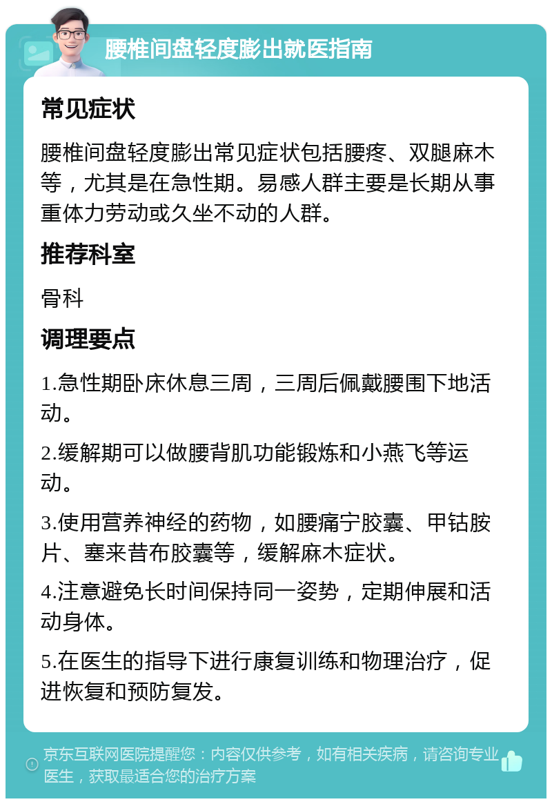 腰椎间盘轻度膨出就医指南 常见症状 腰椎间盘轻度膨出常见症状包括腰疼、双腿麻木等，尤其是在急性期。易感人群主要是长期从事重体力劳动或久坐不动的人群。 推荐科室 骨科 调理要点 1.急性期卧床休息三周，三周后佩戴腰围下地活动。 2.缓解期可以做腰背肌功能锻炼和小燕飞等运动。 3.使用营养神经的药物，如腰痛宁胶囊、甲钴胺片、塞来昔布胶囊等，缓解麻木症状。 4.注意避免长时间保持同一姿势，定期伸展和活动身体。 5.在医生的指导下进行康复训练和物理治疗，促进恢复和预防复发。